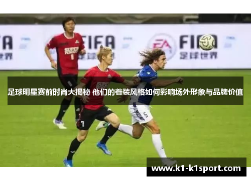 足球明星赛前时尚大揭秘 他们的着装风格如何影响场外形象与品牌价值