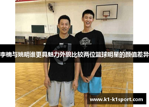 李楠与姚明谁更具魅力外貌比较两位篮球明星的颜值差异