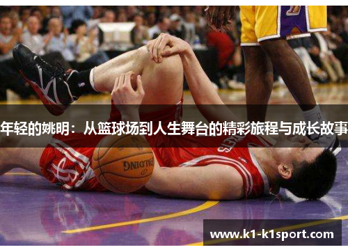 年轻的姚明：从篮球场到人生舞台的精彩旅程与成长故事