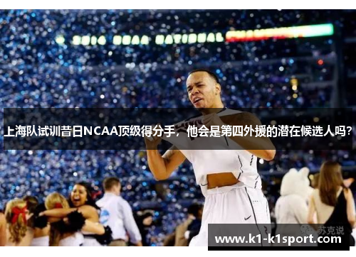 上海队试训昔日NCAA顶级得分手，他会是第四外援的潜在候选人吗？
